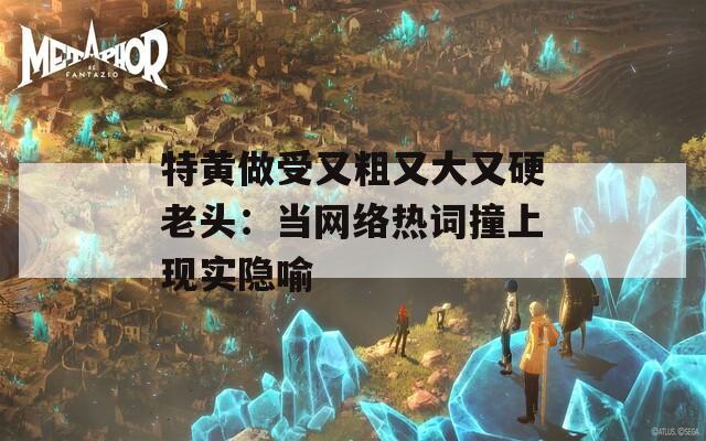 特黄做受又粗又大又硬老头：当网络热词撞上现实隐喻