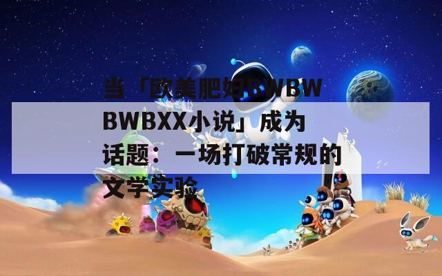 当「欧美肥妇BWBWBWBXX小说」成为话题：一场打破常规的文学实验