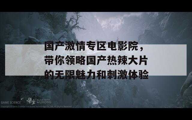 国产激情专区电影院，带你领略国产热辣大片的无限魅力和刺激体验