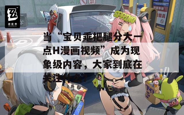 当“宝贝乖把腿分大一点H漫画视频”成为现象级内容，大家到底在关注什么？