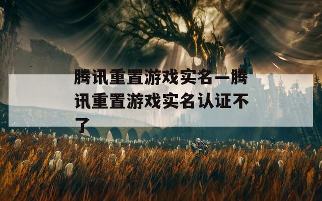 腾讯重置游戏实名—腾讯重置游戏实名认证不了
