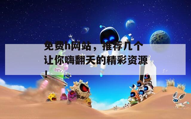 免费h网站，推荐几个让你嗨翻天的精彩资源！