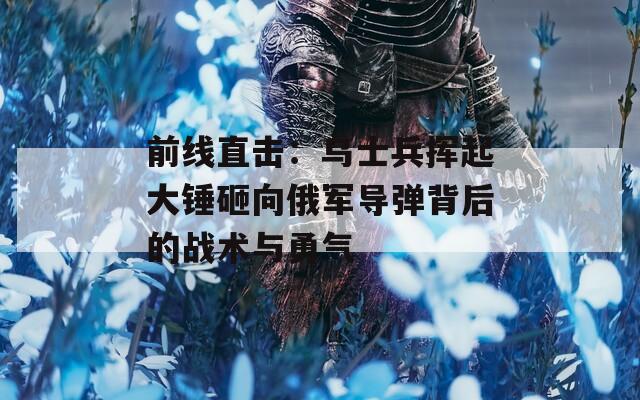 前线直击：乌士兵挥起大锤砸向俄军导弹背后的战术与勇气