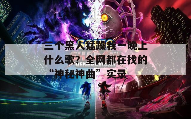 三个黑人猛躁我一晚上什么歌？全网都在找的“神秘神曲”实录