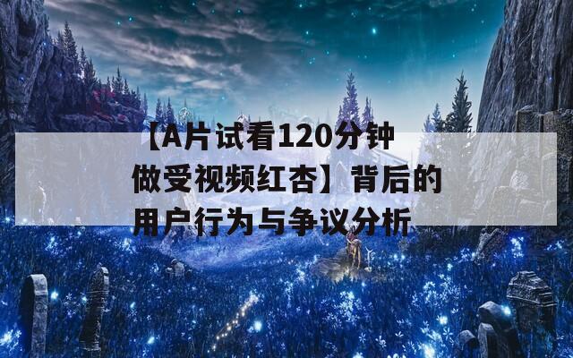 【A片试看120分钟做受视频红杏】背后的用户行为与争议分析