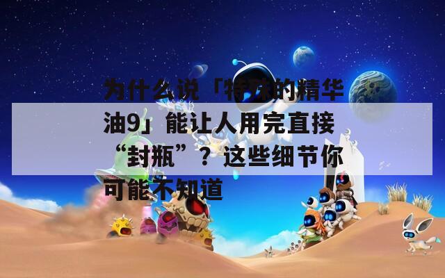 为什么说「特殊的精华油9」能让人用完直接“封瓶”？这些细节你可能不知道