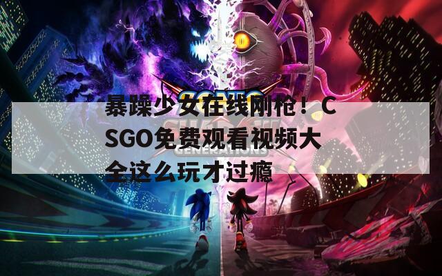 暴躁少女在线刚枪！CSGO免费观看视频大全这么玩才过瘾