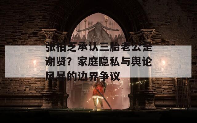 张柏芝承认三胎老公是谢贤？家庭隐私与舆论风暴的边界争议