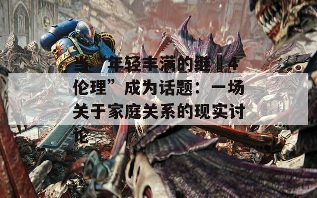 当“年轻丰满的继牳4伦理”成为话题：一场关于家庭关系的现实讨论