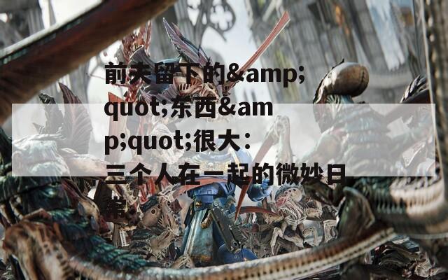 前夫留下的&quot;东西&quot;很大：三个人在一起的微妙日常