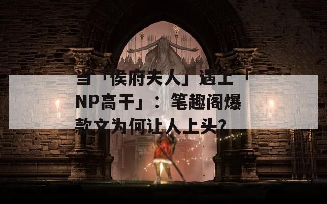 当「侯府夫人」遇上「NP高干」：笔趣阁爆款文为何让人上头？