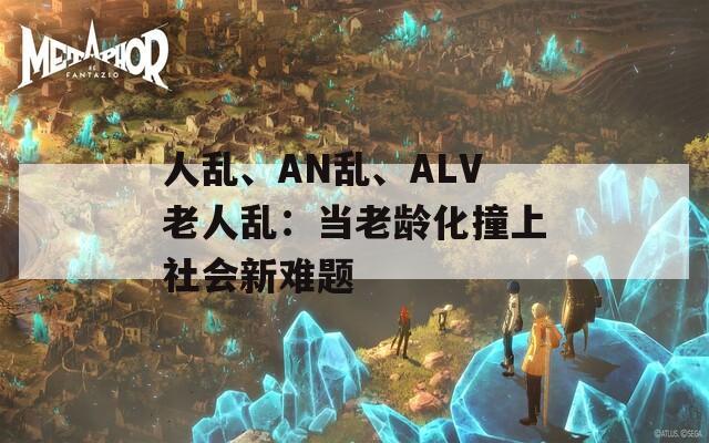 人乱、AN乱、ALV老人乱：当老龄化撞上社会新难题