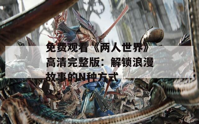 免费观看《两人世界》高清完整版：解锁浪漫故事的N种方式