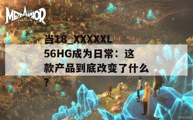 当18_XXXXXL56HG成为日常：这款产品到底改变了什么？