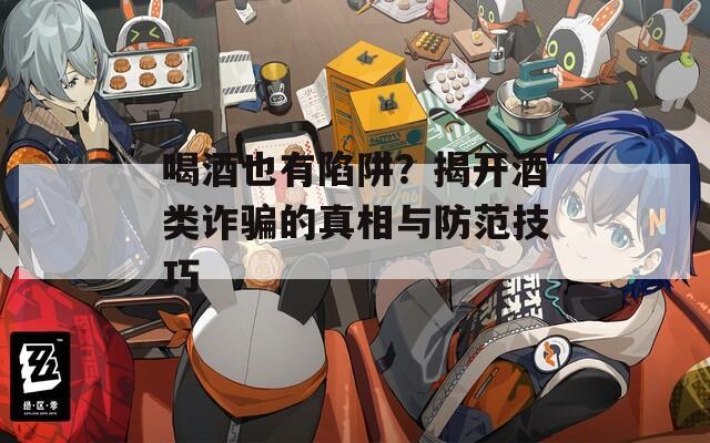 喝酒也有陷阱？揭开酒类诈骗的真相与防范技巧