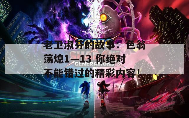 老卫淑芬的故事：色翁荡熄1—13 你绝对不能错过的精彩内容！
