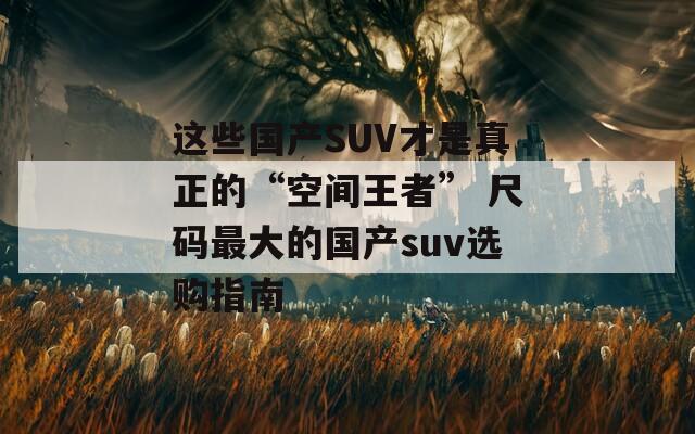 这些国产SUV才是真正的“空间王者” 尺码最大的国产suv选购指南