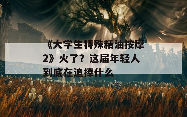 《大学生特殊精油按摩2》火了？这届年轻人到底在追捧什么
