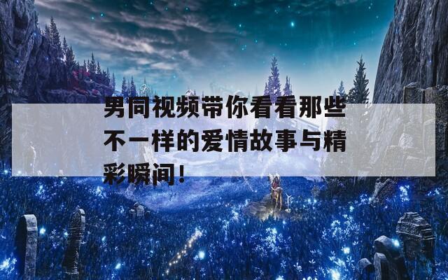男同视频带你看看那些不一样的爱情故事与精彩瞬间！