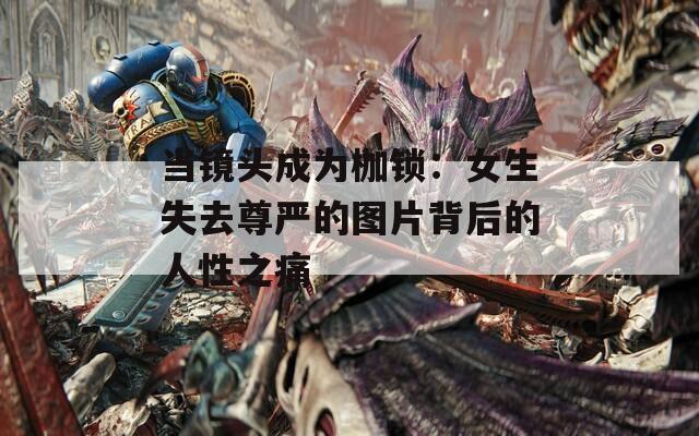 当镜头成为枷锁：女生失去尊严的图片背后的人性之痛