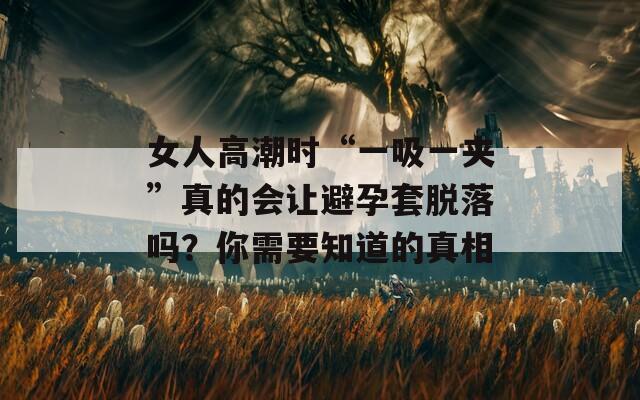 女人高潮时“一吸一夹”真的会让避孕套脱落吗？你需要知道的真相