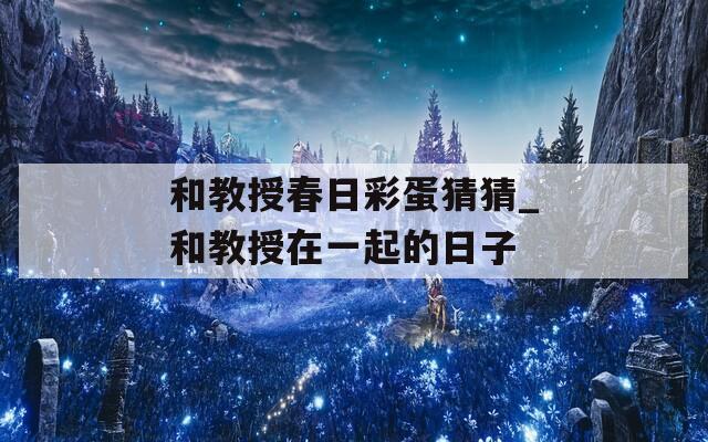 和教授春日彩蛋猜猜_和教授在一起的日子