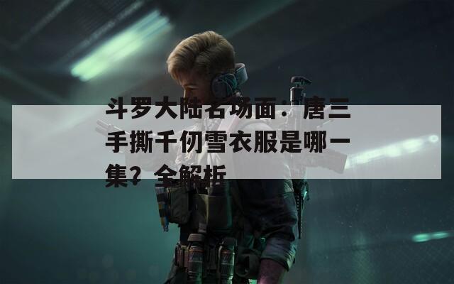 斗罗大陆名场面：唐三手撕千仞雪衣服是哪一集？全解析