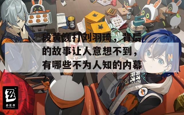 段黄巍打刘羽琦，背后的故事让人意想不到，有哪些不为人知的内幕？