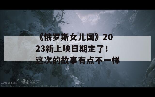 《俄罗斯女儿国》2023新上映日期定了！这次的故事有点不一样
