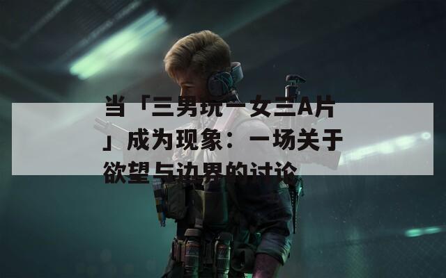 当「三男玩一女三A片」成为现象：一场关于欲望与边界的讨论