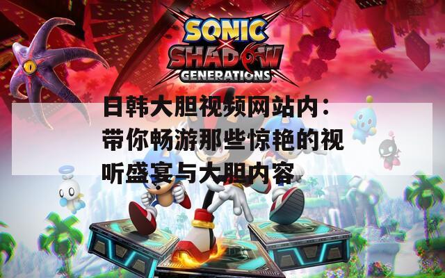 日韩大胆视频网站内：带你畅游那些惊艳的视听盛宴与大胆内容