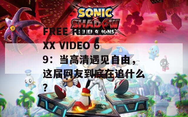 FREE HD XXXX VIDEO 69：当高清遇见自由，这届网友到底在追什么？
