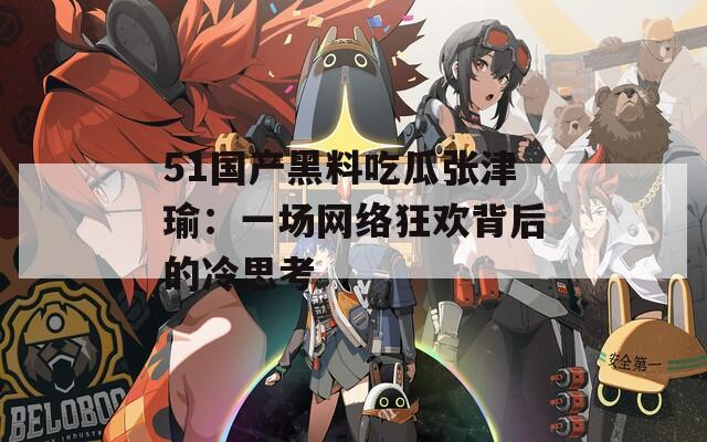 51国产黑料吃瓜张津瑜：一场网络狂欢背后的冷思考