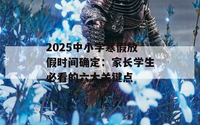 2025中小学寒假放假时间确定：家长学生必看的六大关键点