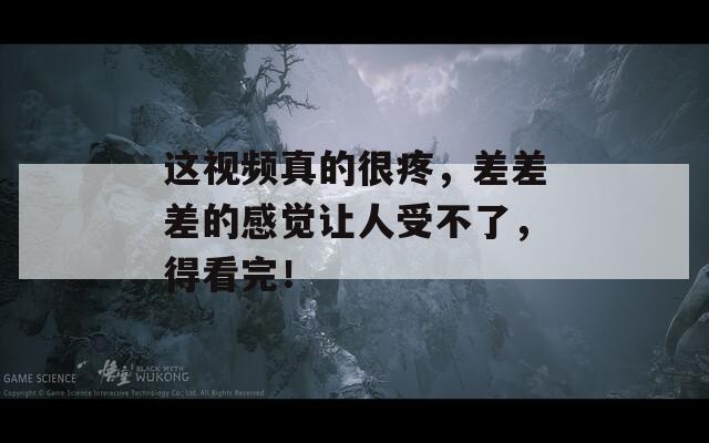 这视频真的很疼，差差差的感觉让人受不了，得看完！