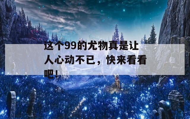 这个99的尤物真是让人心动不已，快来看看吧！