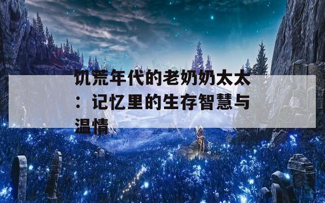 饥荒年代的老奶奶太太：记忆里的生存智慧与温情
