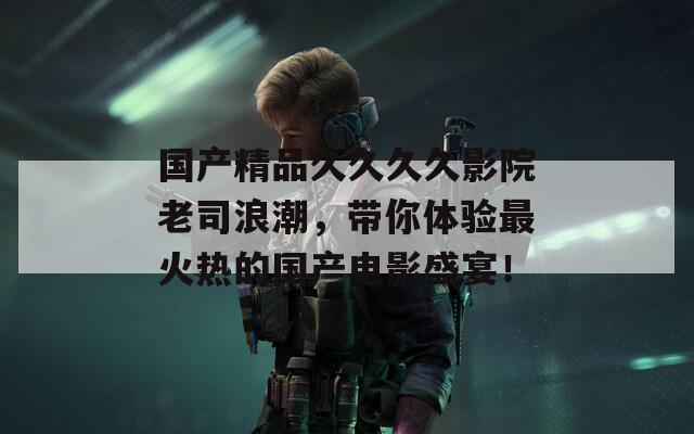 国产精品久久久久影院老司浪潮，带你体验最火热的国产电影盛宴！