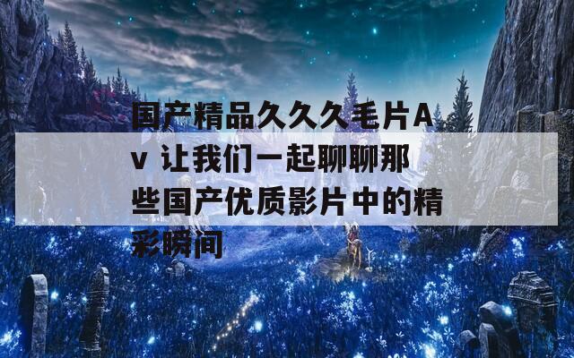 国产精品久久久毛片Av 让我们一起聊聊那些国产优质影片中的精彩瞬间