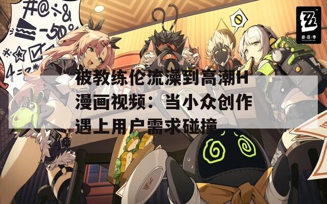 被教练伦流澡到高潮H漫画视频：当小众创作遇上用户需求碰撞
