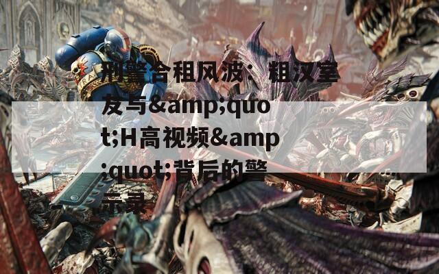 刑警合租风波：粗汉室友与&quot;H高视频&quot;背后的警示录
