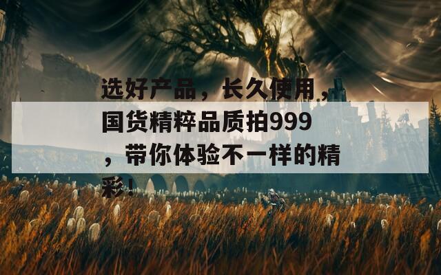 选好产品，长久使用，国货精粹品质拍999，带你体验不一样的精彩！