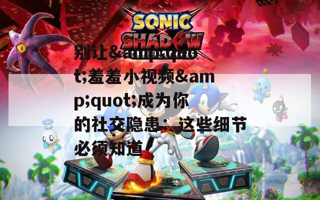 别让&quot;羞羞小视频&quot;成为你的社交隐患：这些细节必须知道