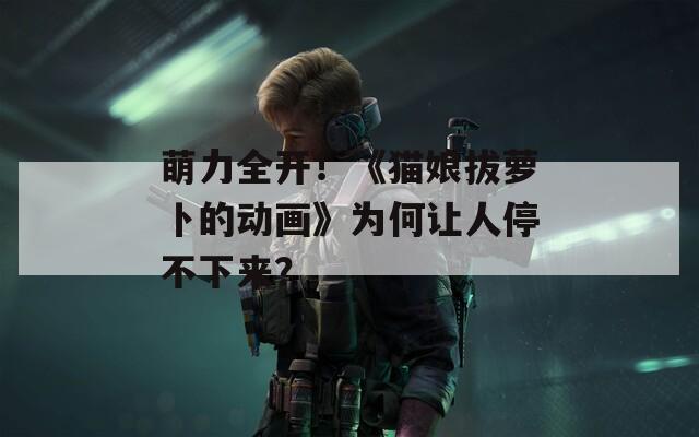 萌力全开！《猫娘拔萝卜的动画》为何让人停不下来？