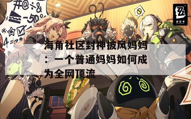 海角社区封神披风妈妈：一个普通妈妈如何成为全网顶流