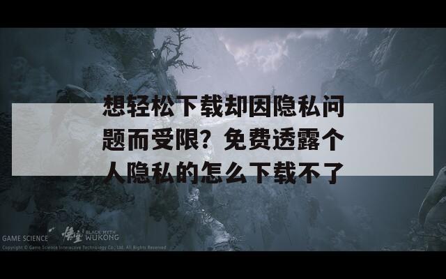 想轻松下载却因隐私问题而受限？免费透露个人隐私的怎么下载不了