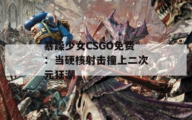 暴躁少女CSGO免费：当硬核射击撞上二次元狂潮