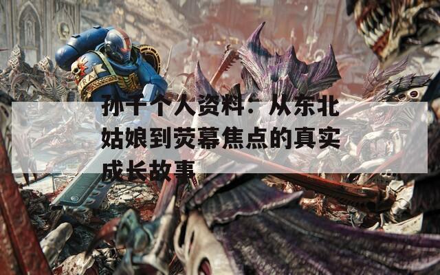 孙千个人资料：从东北姑娘到荧幕焦点的真实成长故事