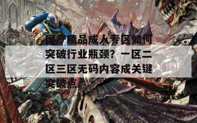国产精品成人专区如何突破行业瓶颈？一区二区三区无码内容成关键突破点