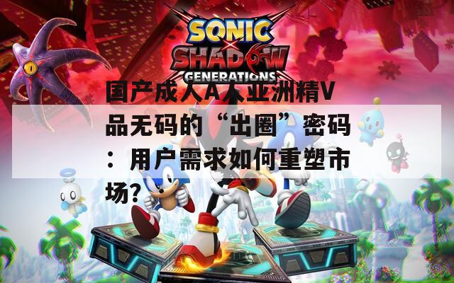 国产成人A人亚洲精V品无码的“出圈”密码：用户需求如何重塑市场？